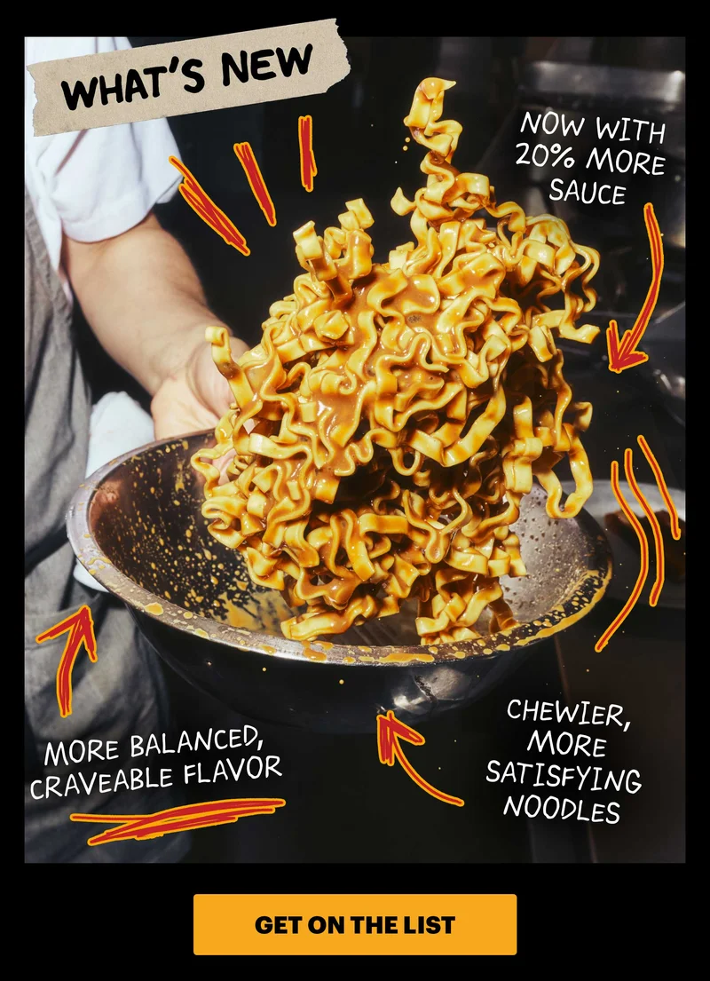 WHAT'S NEW: NOW WITH 20% MORE SAUCE, MORE BALANCED CRAVEABLE FLAVOR, CHEWIER, MORE SATISFYING NOODLES. CTA: GET ON THE LIST