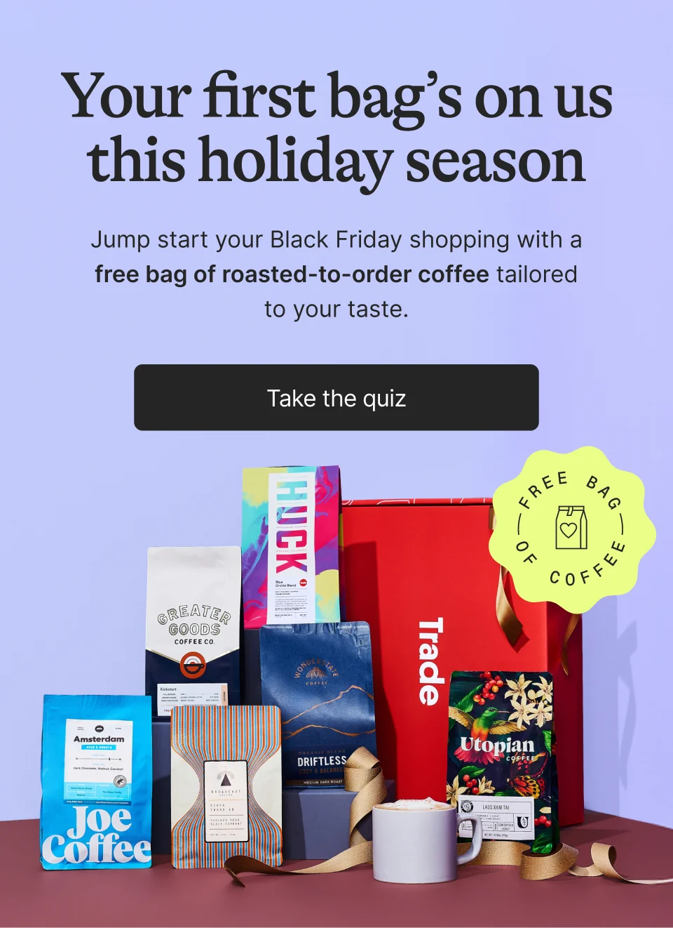 Your first bag’s on us this holiday season. Jump start your Black Friday shopping with a free bag of roasted-to-order coffee tailored to your taste.  Take the quiz