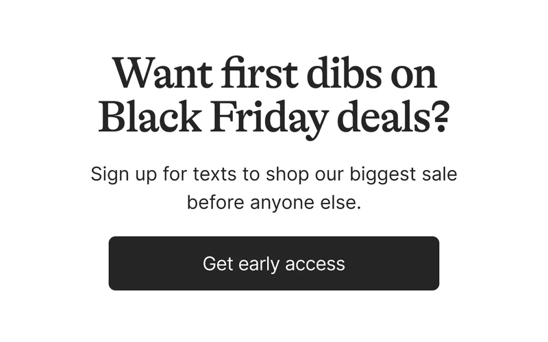 Want first dibs on Black Friday deals? Sign up for texts to shop our biggest sale before anyone else. Get early access