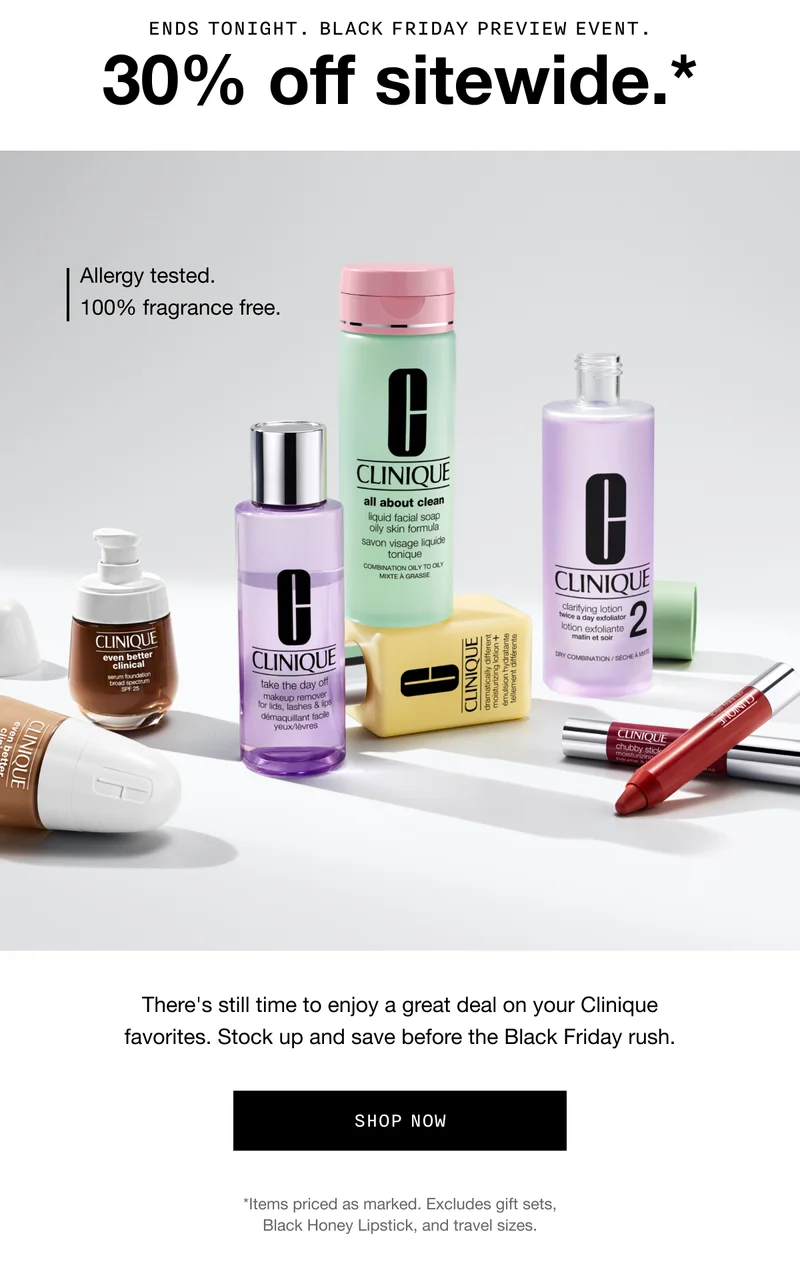 ENDS TONIGHT. BLACK FRIDAY PREVIEW EVENT. 30$ off sitewide.* Allergy tested. 100% fragrance free. There's still time to enjoy a great deal on your Clinique favorites. Stock up and save before the Black Friday rush. SHOP NOW *Items priced as marked. Excludes gift sets, Black Honey Lipstick, and travel sizes.
