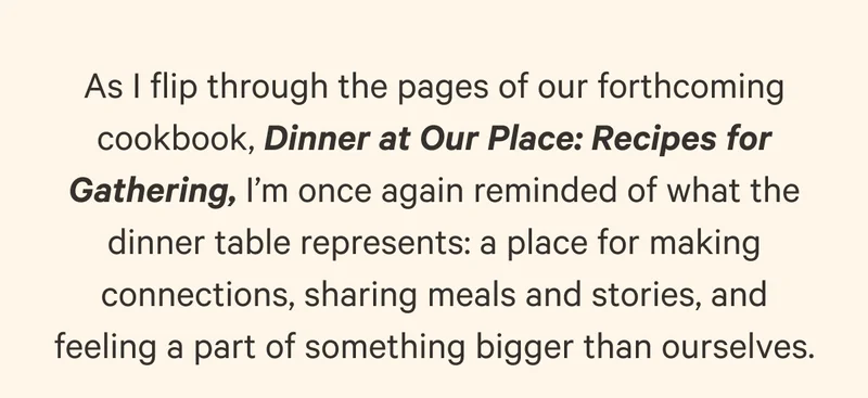 As I flip through the pages of our forthcoming cookbook, Dinner at Our Place: Recipes for Gathering, I’m once again reminded of what the dinner table represents: a place for making connections, sharing meals and stories, and feeling a part of something bigger than ourselves.