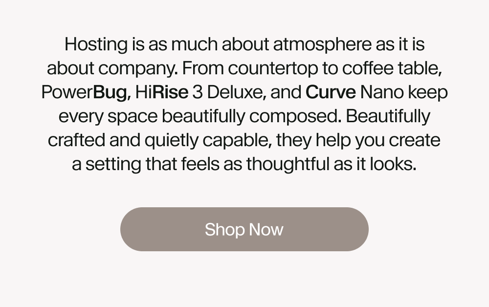 Hosting is as much about atmosphere as it is about company. From countertop to coffee table, PowerBug, HiRise 3 Deluxe, and Curve Nano keep every space beautifully composed. Beautifully crafted and quietly capable, they help you create a setting that feels as thoughtful as it looks.