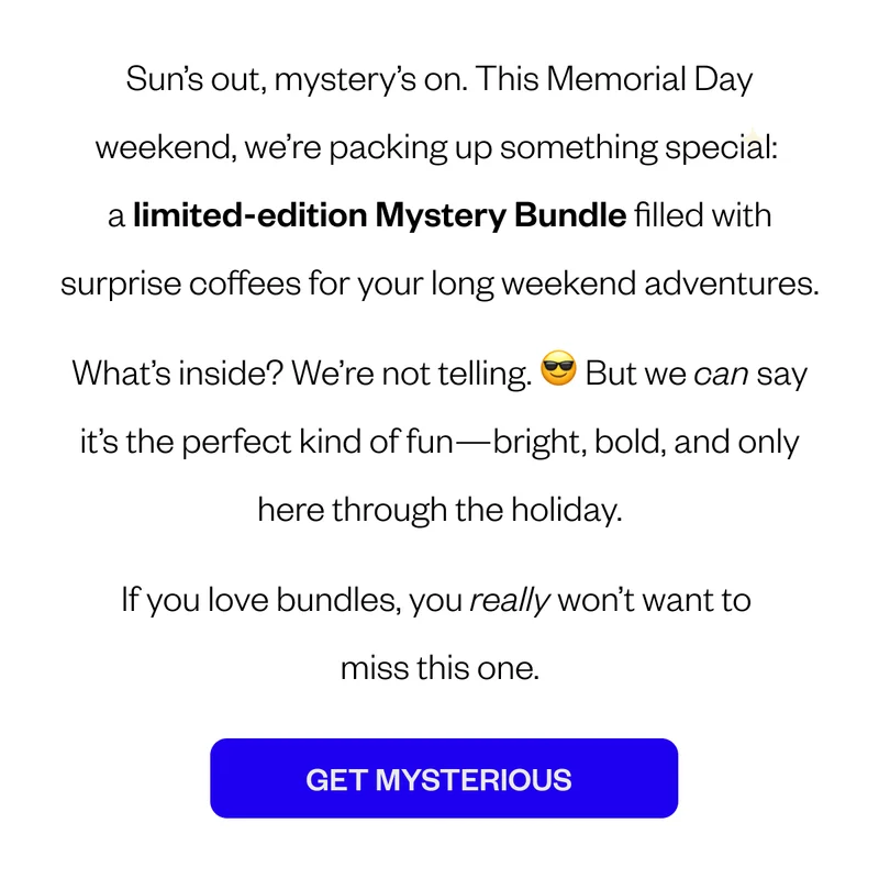 Banner: ☀️ Memorial Day Mystery Bundle — What Will You Brew? Sun’s out, mystery’s on. This Memorial Day weekend, we’re packing up something special: a limited-edition Mystery Bundle filled with surprise coffees for your long weekend adventures. What’s inside? We’re not telling. 😎 But we can say it’s the perfect kind of fun—bright, bold, and only here through the holiday. If you love bundles, you really won’t want to miss this one. CTA ???Mystery??? Banner: ☀️ Memorial Day Mystery Bundle — What Will You Brew? Sun’s out, mystery’s on. This Memorial Day weekend, we’re packing up something special: a limited-edition Mystery Bundle filled with surprise coffees for your long weekend adventures. What’s inside? We’re not telling. 😎 But we can say it’s the perfect kind of fun—bright, bold, and only here through the holiday. If you love bundles, you really won’t want to miss this one. CTA ???Mystery???