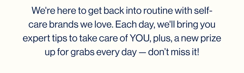 We're here to get back into routine with self-care brands we love. Each day, we'll bring you expert tips to take care of YOU, plus, a new prize up for grabs every day — don’t miss it!