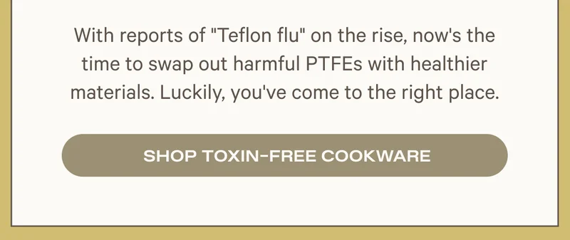 WITH REPORTS OF TEFLON FLU - IT'S TIME TO SWAP FOR TOXIN-FREE COOKWARE
