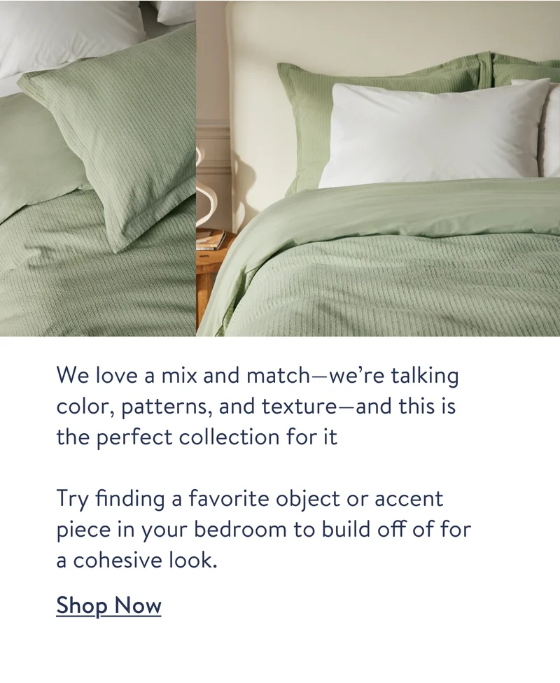 We love a mix and match—we’re talking color, patterns, and texture—and this is the perfect collection for it Try finding a favorite object or accent piece in your bedroom to build off of for a cohesive look. Shop Now