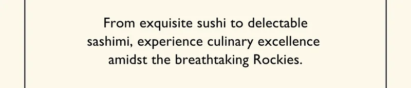 From exquisite sushi to delectable sashimi, experience culinary excellence  amidst the breathtaking Rockies.