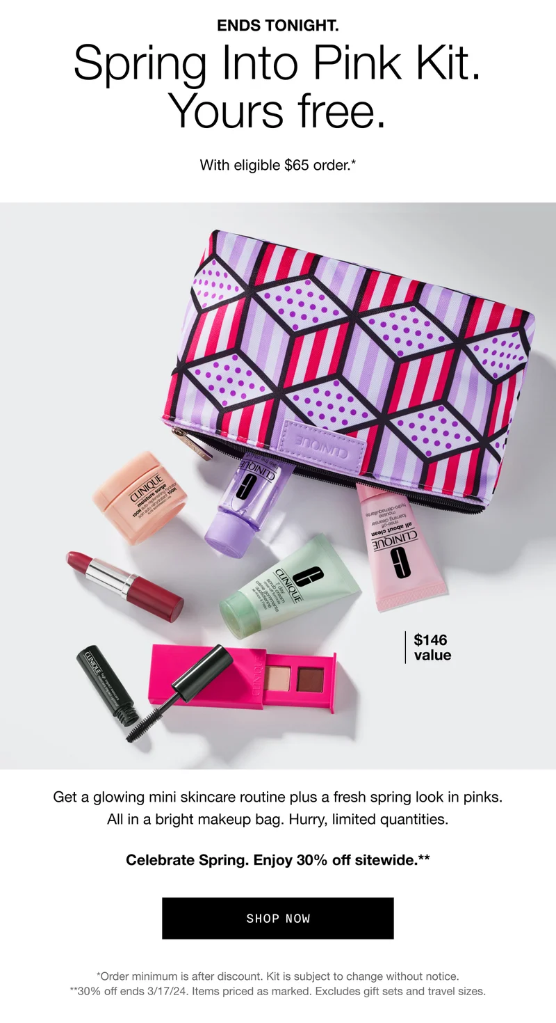 ENDS TONIGHT. Spring Into Pink Kit. Yours free. With eligible $65 order.* | $146 value | Get a glowing mini skincare routine plus a fresh spring look in pinks. All in a bright makeup bag. Hurry, limited quantities. Celebrate Spring. Enjoy 30% off sitewide.** | SHOP NOW | *Order minimum is after discount. Kit is subject to change without notice. **30% off ends 3/17/24. Items priced as marked. Excludes gift sets and travel sizes.
