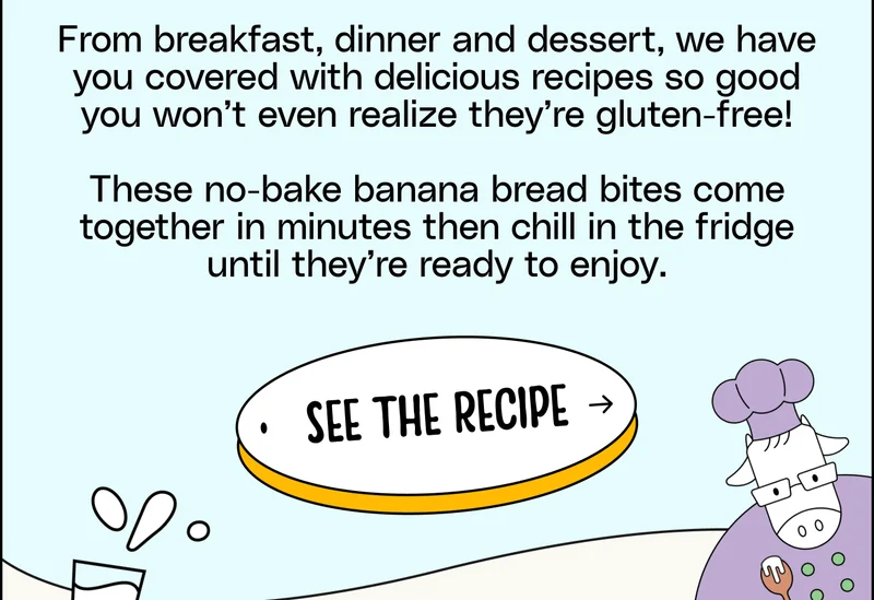 From breakfast, dinner and dessert, we have you covered with delicious recipes so good you won’t even realize they’re gluten-free! These no-bake banana bread bites come together in minutes then chill in the fridge until they’re ready to enjoy. See the Recipe.