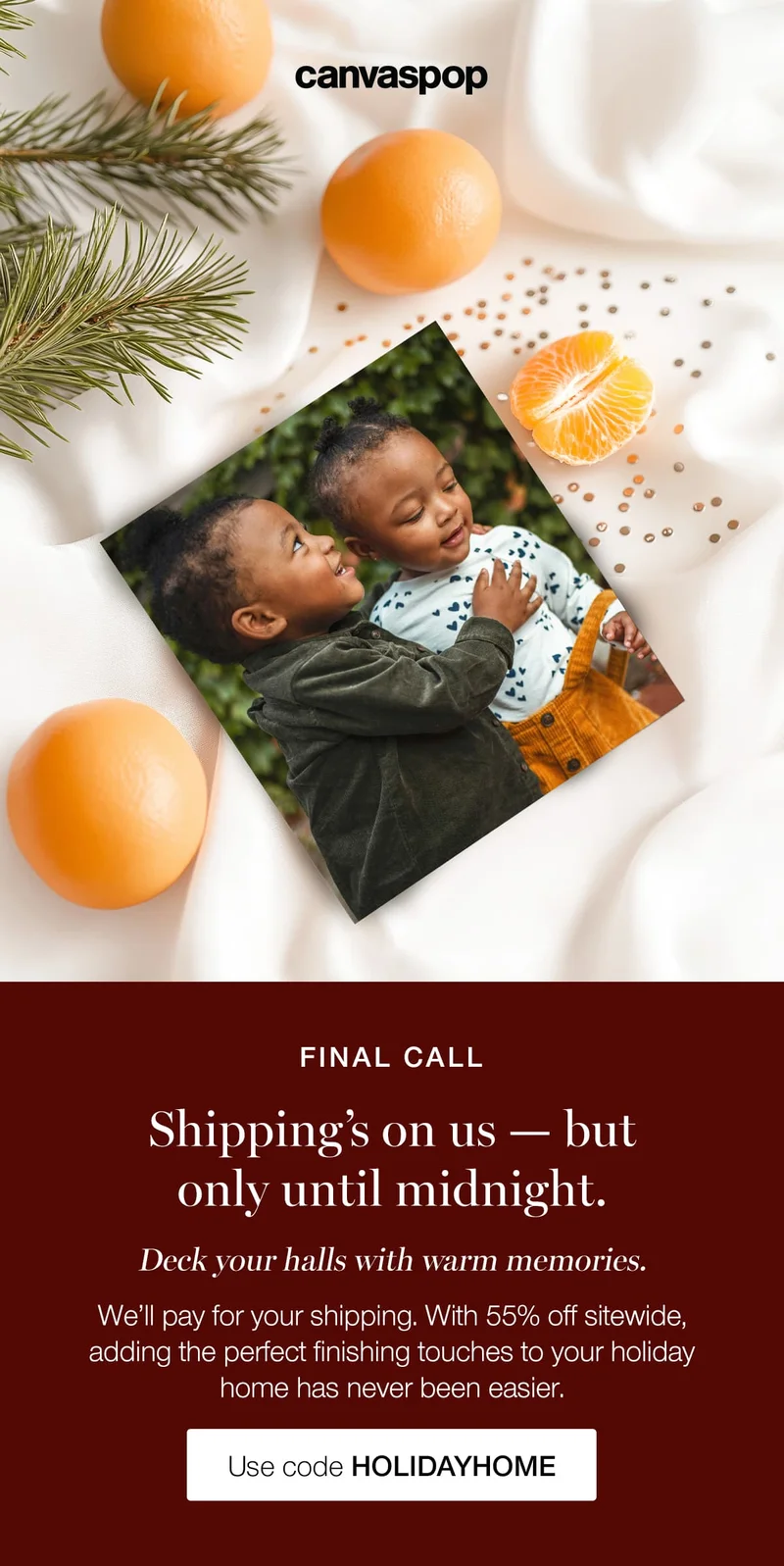 Final call. Shipping's on us — but only until midnight. Deck your halls with warm memories. We'll pay for your shipping. With 55% off sitewide, adding the perfect finishing touches to your holiday home has never been easier.