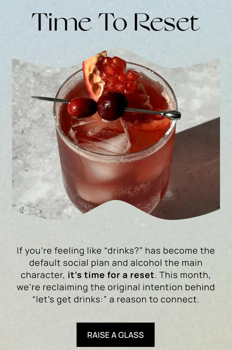 Time to Reset | If you’re feeling like “drinks?” has become the default social plan and alcohol the main character, it’s time for a reset. This month, we’re reclaiming the original intention behind “let’s get drinks:” a reason to connect.  | RAISE A GLASS