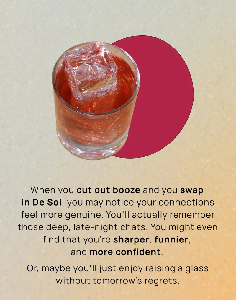 When you cut out booze and you swap in De Soi, you may notice your connections feel more genuine. You’ll actually remember those deep, late-night chats. You might even find that you’re sharper, funnier, and more confident.  |  Or, maybe you’ll just enjoy raising a glass without tomorrow’s regrets.