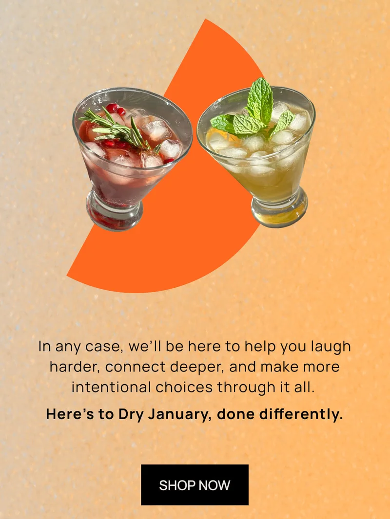 In any case, we’ll be here to help you laugh harder, connect deeper, and make more intentional choices through it all.  | Here’s to Dry January, done differently. SHOP NOW