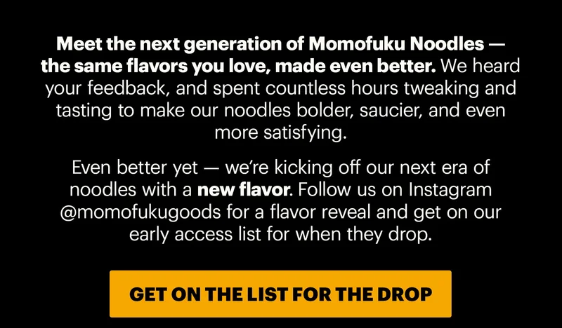 Header: THE NEXT GENERATION OF NOODLES  Sub-header: Meet the next generation of Momofuku Noodles — the same flavors you love, made even better. We heard your feedback, and spent countless hours tweaking and tasting to make our noodles bolder, saucier, and even more satisfying.   Even better yet — we’re kicking off our next era of noodles with a new flavor. Follow us on Instagram @momofukugoods for a flavor reveal and get on our early access list for when they drop. CTA: GET ON THE LIST FOR THE DROP