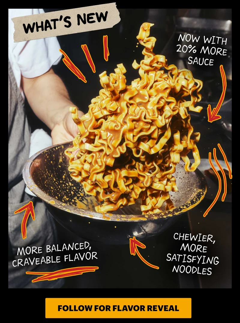 Header: WHAT’S NEW  Sub-header:  Our noodles have a new look — and they taste even better than before.  Now with 20% more sauce in each sauce packet More balanced, craveable flavor Chewier, more satisfying noodles  CTA: FOLLOW FOR FLAVOR REVEAL