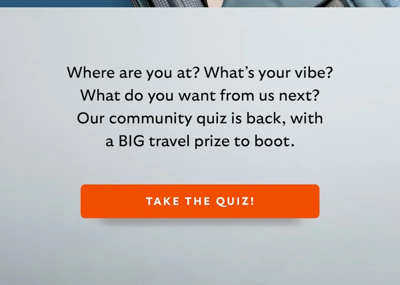 Where are you at? What’s your vibe? What do you want from us next? Our community quiz is back, with a BIG travel prize to boot.
