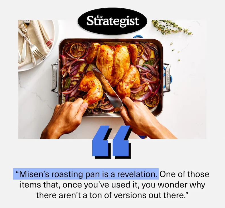 “Misen’s roasting pan is a revelation. One of those items that, once you’ve used it, you wonder why there aren’t a ton of versions out there.”