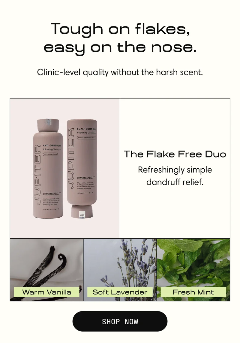 Tough on flakes, easy on the nose. Clinic-level quality without the harsh scent. | The Flake Free Duo | Refreshingly simple dandruff relief. | Warm Vanilla Soft Lavender Fresh Mint | Shop Now