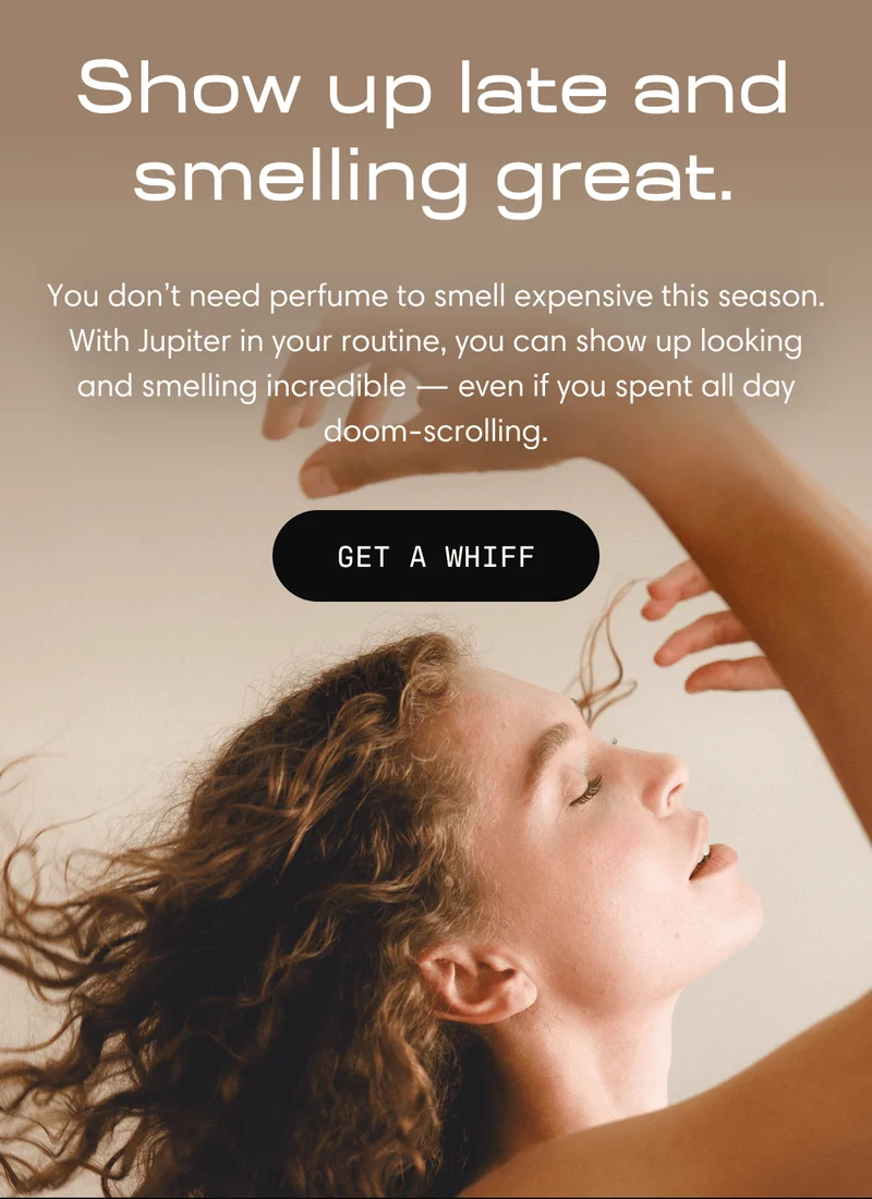 Show up late and smelling great. | You don't need perfume to smell expensive this season. With Jupiter in your routine, you can show up looking and smelling incredible - even if you spend all day doom-scrolling | Get a Whiff
