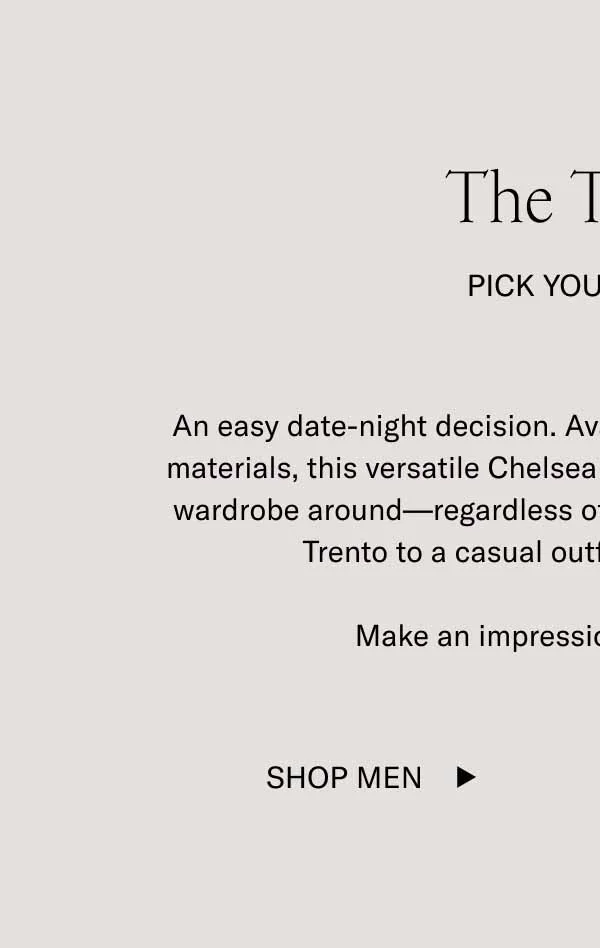 An easy date-night decision. Available in a variety of colors and materials, this versatile Chelsea is a boot you can base an entire wardrobe around—regardless of season. Dress it up, or add the Trento to a casual outfit for a refined touch.&nbsp;  Make an impression with the Trento.