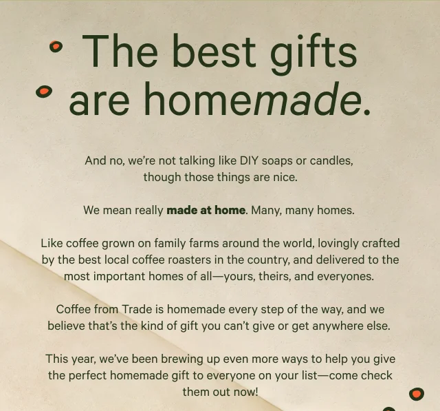 The best gifts are homemade. And no, we’re not talking like macaroni necklaces, though they’re adorable.  We mean really made at home.&nbsp;  From the family farms around the world, to the local coffee roasters around the country, and finally, to the most important places — the kitchens — yours, theirs, and everyones.&nbsp;  Coffee from Trade is homemade at every step way,  and we believe that’s the kind of gift you just can’t give or get anywhere else.