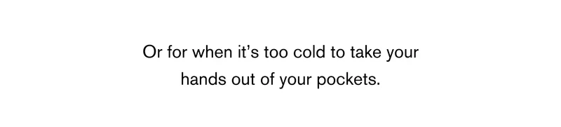 Or for when it’s too cold to take your hands out of your pockets.