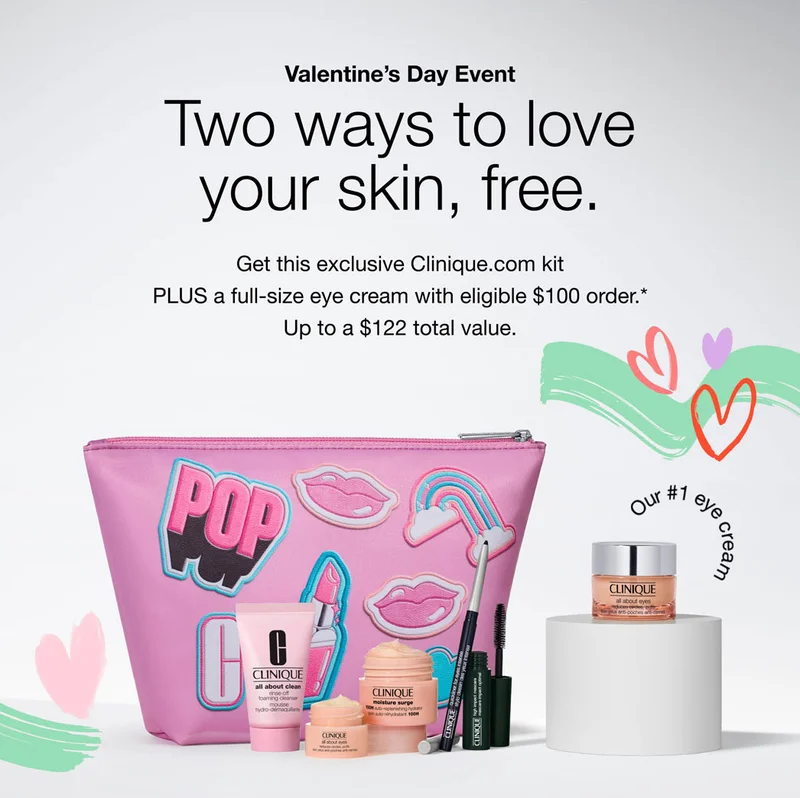 Valentine’s Day Event. Two ways to love
your skin, free. Get this exclusive Clinique.com kit
PLUS a full-size eye cream with eligible $100 order.*
Up to a $122 total value.