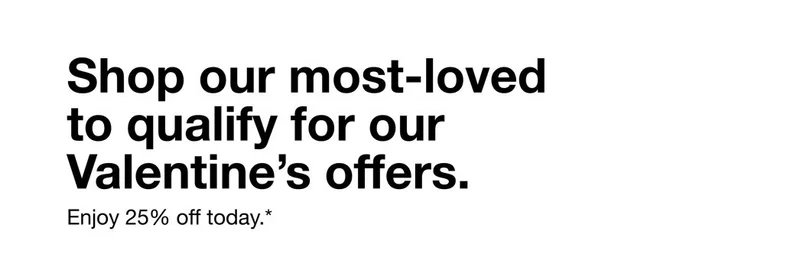 Shop our most-loved to qualify for our Valentine's offers. *Enjoy 25% off today.*