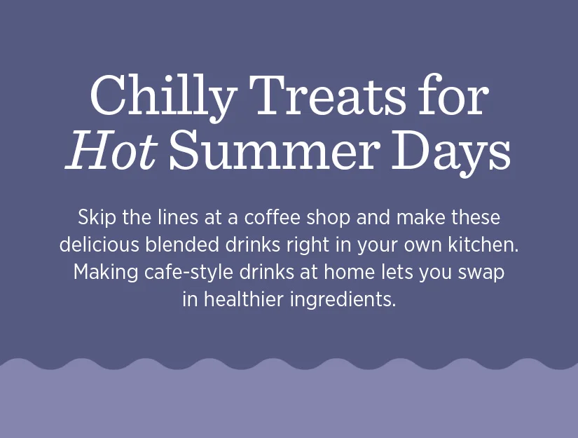 Chilly treats for hot summer days. Skip the lines at a coffee shop and make these delicious blended drinks right in your own kitchen.