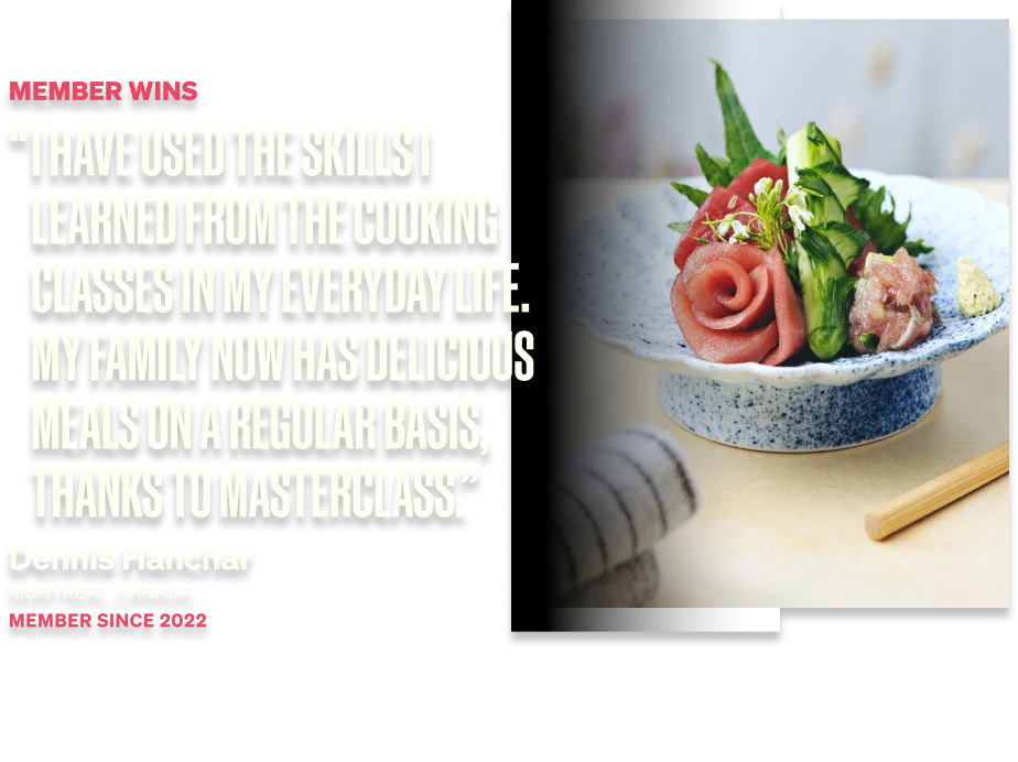 I have used the skills I learned from the cooking classes in my everyday life. My family now has delicious meals on a regular basis, thanks to MasterClass.