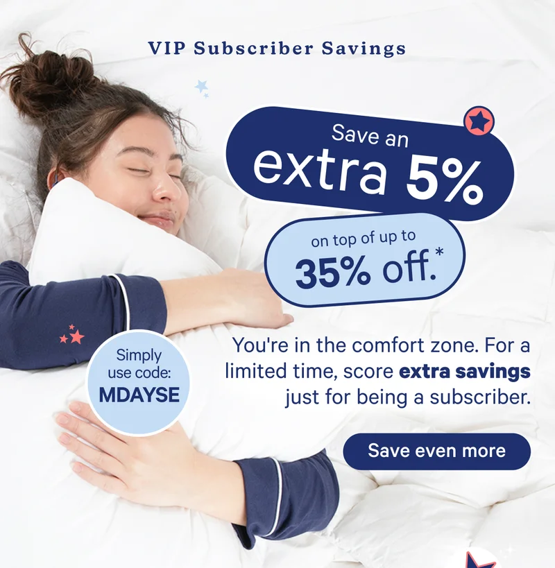 VIP Subscriber Savings; Save an extra 5% on top of up to 35% off. You're in the comfort zone. For a limited time, score extra savings just for being a subscriber. Use code: mdayse