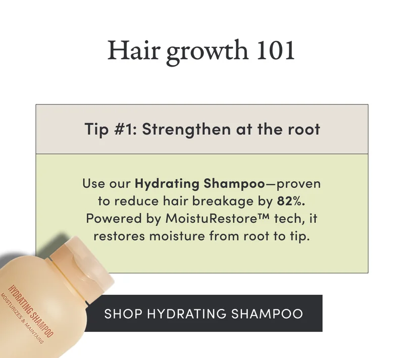 Hair growth 101 | Tip #1: Strengthen at the root | Use our Hydrating Shampoo—proven to reduce hair breakage by 82%. Powered by MoistuRestore™ tech, it restores moisture from root to tip. | Shop Hydrating Shampoo
