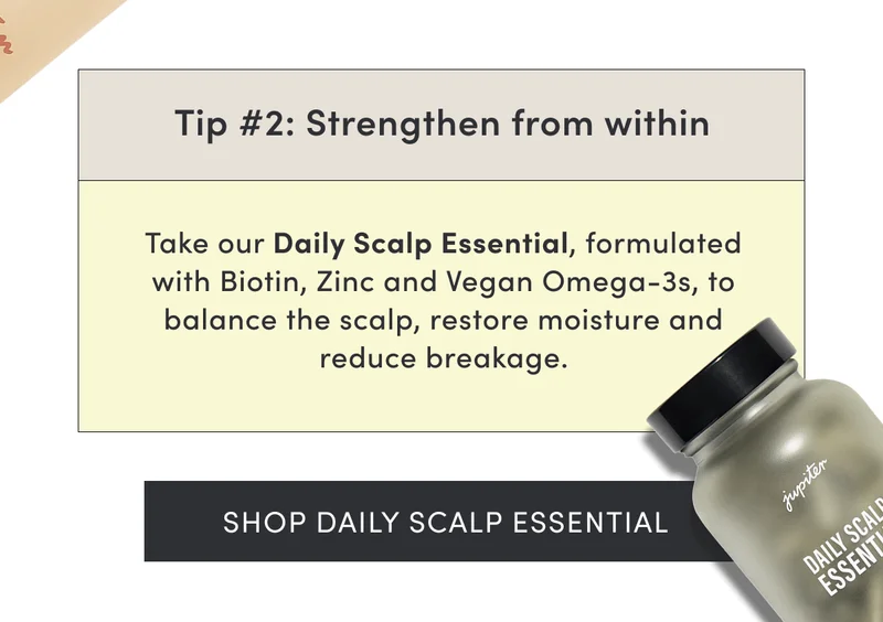 Tip #2: Strengthen from within | Take our Daily Scalp Essential, formulated with Biotin, Zinc and Vegan Omega-3s, to balance the scalp, restore moisture and reduce breakage. | Shop Daily Scalp Essential