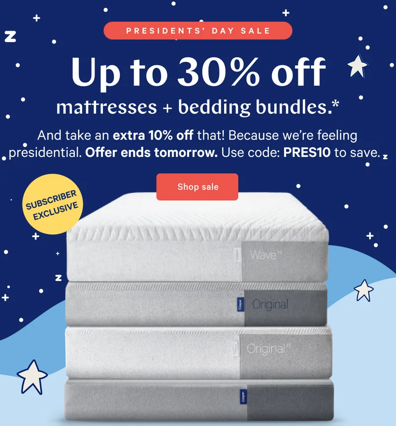 PRESIDENTS’ DAY SALE >> Up to 30% off mattresses + bedding bundles.* >> And take an extra 10% off that! Because we’re feeling presidential. Offer ends tomorrow. Use code: PRES10 to save. >> Shop sale >>