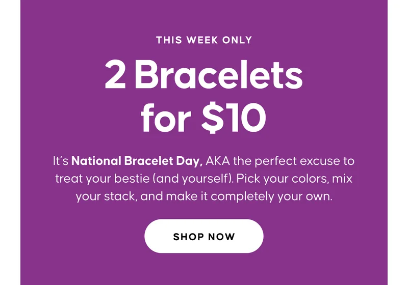 THIS WEEK ONLY. 2 Bracelets for $10. It’s National Bracelet Day, AKA the perfect excuse to treat your bestie (and yourself). Pick your colors, mix your stack, and make it completely your own. Shop Now