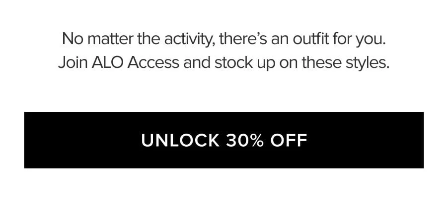 NO MATTER THE ACTIVITY, THERE'S AN OUTFIT FOR YOU. JOIN ALO ACCESS AND STOCK UP ON THESE STYLES. UNLOCK 30% OFF