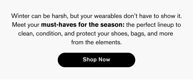 Winter can be harsh, but your wearables don’t have to show it. Meet your must-haves for the season: the perfect lineup to clean, condition, and protect your shoes, bags, and more  from the elements. | Shop Now