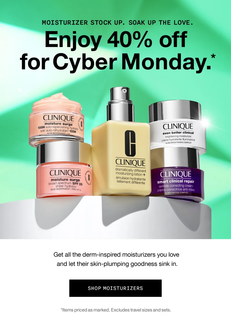 MOISTURIZER STOCK UP. SOAK UP THE LOVE. Enjoy 40% off for Cyber Monday.* Get all the derm-inspired moisturizers you love and let their skin-plumping goodness sink in. SHOP MOISTURIZERS *Items priced as marked. Excludes travel sizes and sets.