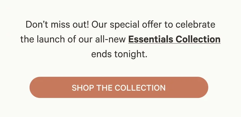Don’t miss out! Our special offer to celebrate the&nbsp;launch&nbsp;of our all-new Essentials  Collection ends tonight. - Shop the Collection