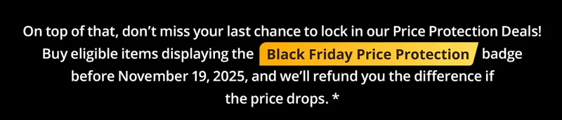 On top of that, donβt miss your last chance to lock in our Price Protection Deals! Buy eligible items displaying the Black Friday Price Protection (image) badge before November 19, 2025, and weβll refund you the difference if the price drops.