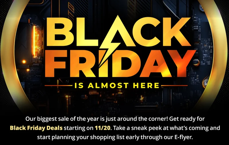 BLACK FRIDAY IS ALMOST HERE
Our biggest sale of the year is just around the corner! Get ready for Black Friday Deals starting on 11/20.