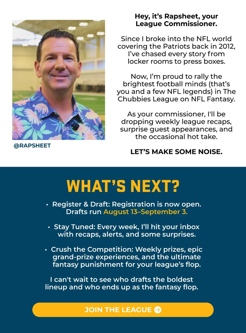 Hey, it’s Rapsheet, your League Commissioner.  Since I broke into the NFL world covering the Patriots back in 2012, I’ve chased every story from locker rooms to press boxes. Now, I’m proud to rally the brightest football minds (that’s you and a few NFL legends) in The Chubbies League on NFL Fantasy. As your commissioner, I'll be dropping weekly league recaps, surprise guest appearances, and the occasional hot take. Let’s make some noise.