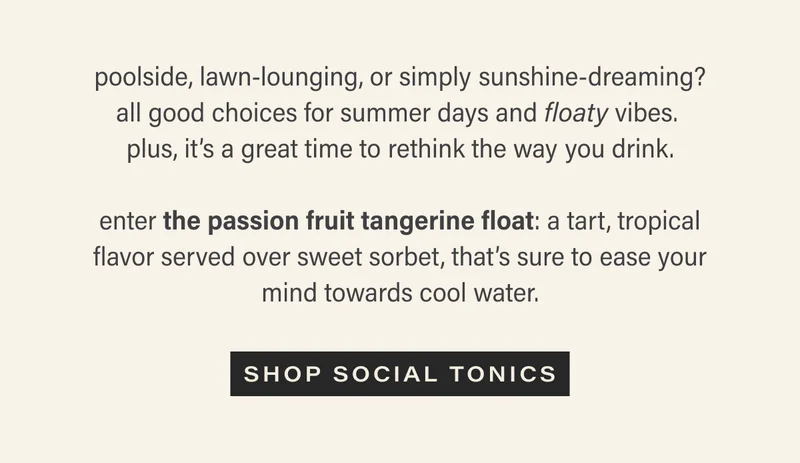 poolside, lawn-lounging, or simply sunshine-dreaming? all good choices for summer days and floaty vibes.  plus, it’s a great time to rethink the way you drink.  enter the passion fruit tangerine float: a tart, tropical flavor served over sweet sorbet, that’s sure to ease your mind towards cool water. shop social tonics