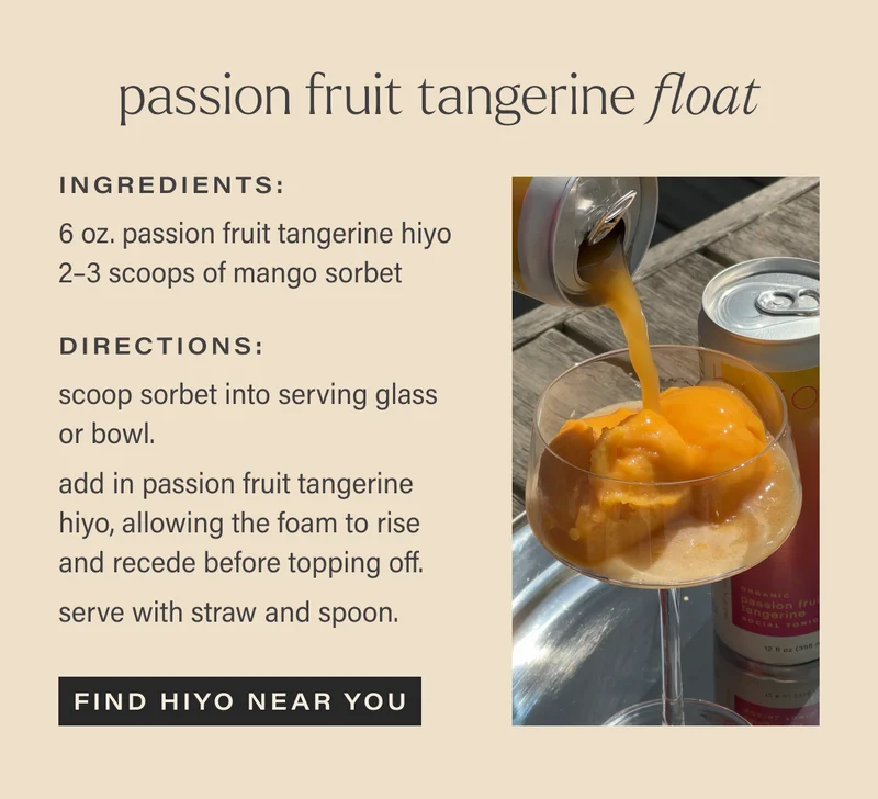 *passion fruit tangerine float*  Ingredients:  6 oz. passion fruit tangerine hiyo 2–3 scoops of mango sorbet  Directions: scoop sorbet into serving glass or bowl.  add in passion fruit tangerine hiyo, allowing the foam to rise and recede before topping off.   serve with straw and spoon. find hiyo near you