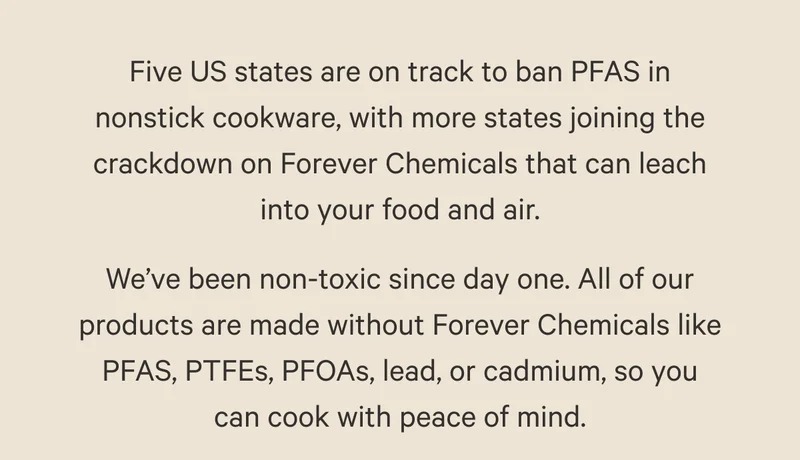 Five US states are on track to ban PFAS in nonstick cookware, with more states joining the crackdown on Forever Chemicals that can leach into your food and air. We’ve been non-toxic since day one. All of our products are made without Forever Chemicals like PFAS, PTFEs, PFOAs, lead, or cadmium, so you can cook with peace of mind.