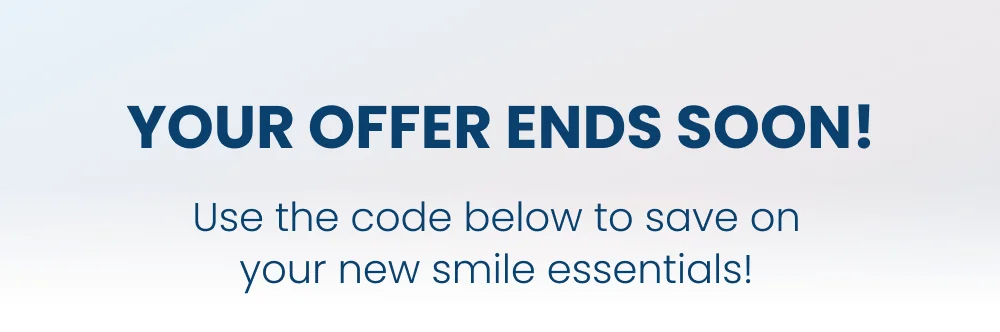 YOUR OFFER ENDS SOON! Use the code below to save on your new smile essentials!
