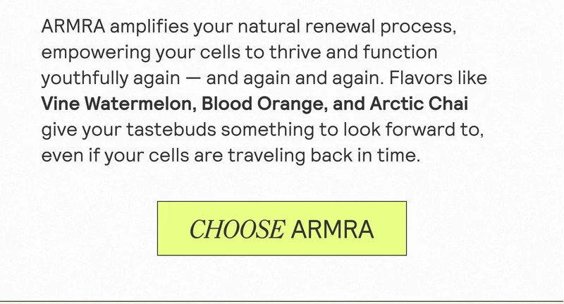 ARMRA amplifies your natural renewal process, empowering your cells to thrive and function youthfully again - and again and again. Flavors like Vine Watermelon, Blood Orange, and Arctic Chai give your tastebuds something to look forward to, even if your cells are traveling back in time. CHOOSE ARMRA.