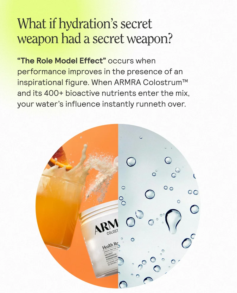 What if hydration's secret weapon had a secret weapon?  "The Role Model Effect" occurs when performance improves in the presence of an inspirational figure. When ARMRA Colostrum™ and its 400+ bioactive nutrients enter the mix, your water's influence instantly runneth over.
