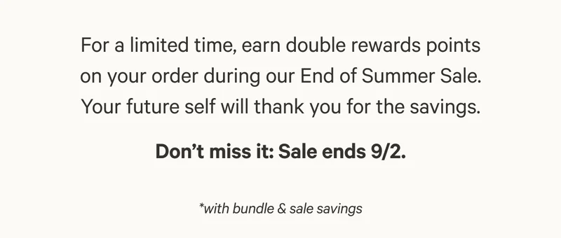 For a limited time, earn double rewards points on your order during our End of Summer Sale. Your future self will thank you for the savings. Don’t miss it: Sale ends 9/2