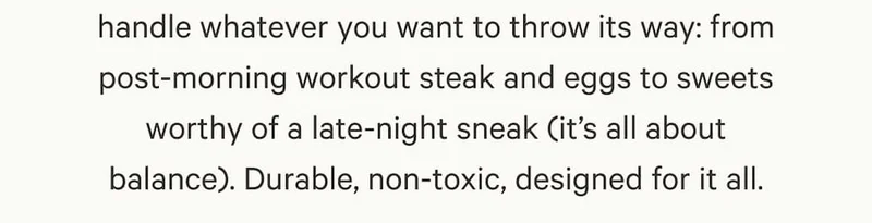 can handle whatever you want to throw its way: from post-morning workout steak and eggs to sweets worthy of a late-night sneak (it’s all about balance). Durable, non-toxic, designed for it all.